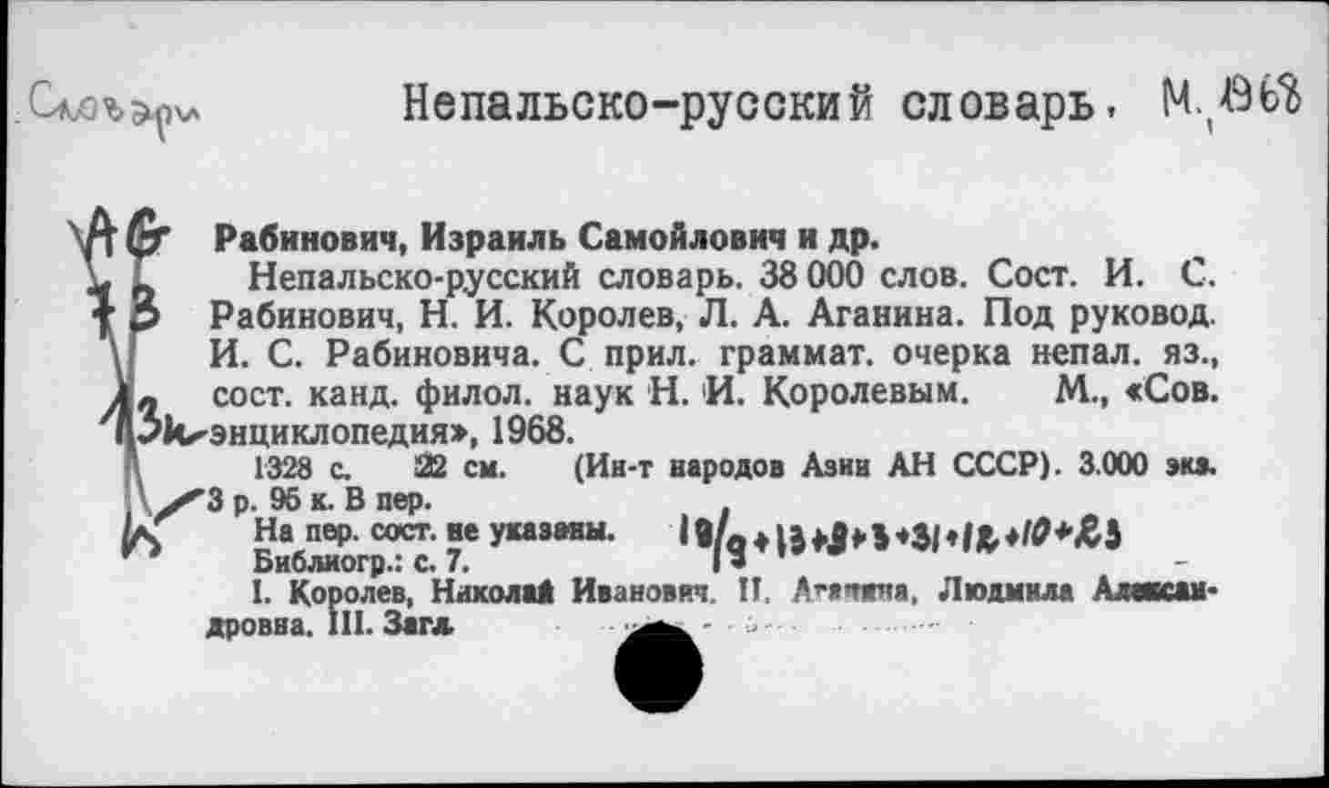 ﻿

Непальско-русский словарь, МЛШ
К
Рабинович, Израиль Самойлович и др.
Непальско-русский словарь. 38 000 слов. Сост. И. С. Рабинович, Н. И. Королев, Л. А. Аганина. Под руковод. И. С. Рабиновича. С прил. граммат. очерка непал. яз., л сост. канд. филол. наук Н. И. Королевым. М., «Сов. ✓^энциклопедия», 1968.
1328 с. 22 см. (Ин-т народов Азии АН СССР). 3.000 экэ. ’3 р. 95 к. В пер.
На пер. сост. ве указаны.
Библиогр.: с. 7.	I» ’
I. Королев, Николай Иванович. II. А^ачжна, Людмила Александровна. III. Загл.